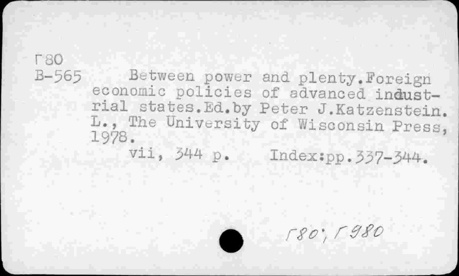 ﻿rso
B-565 Between power and plenty.Foreign economic policies of advanced industrial states.Ed.by Peter J.Katzenstein. L., The University of Wisconsin Press, 1978.
vii, 944 p. Index:pp.337-344.
